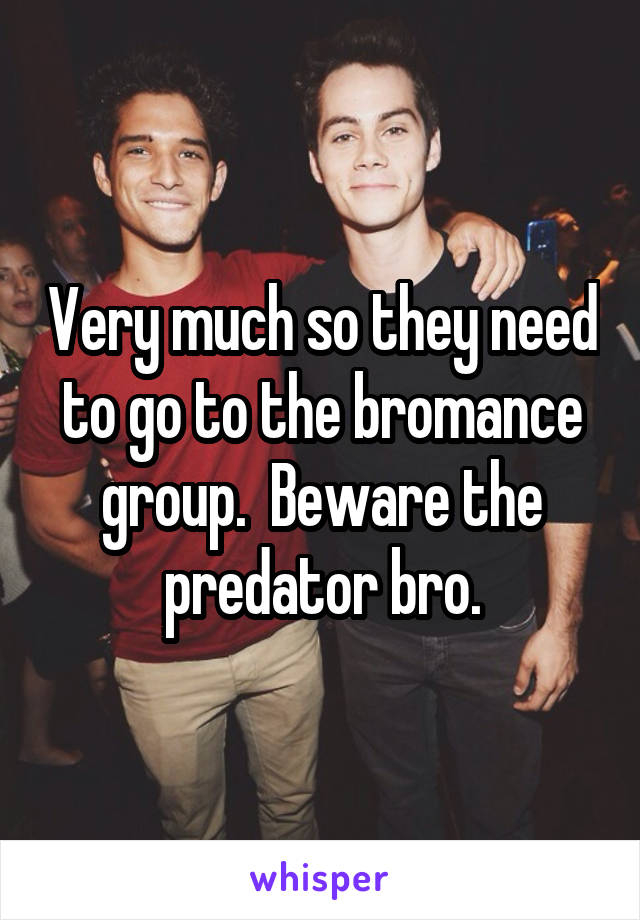 Very much so they need to go to the bromance group.  Beware the predator bro.