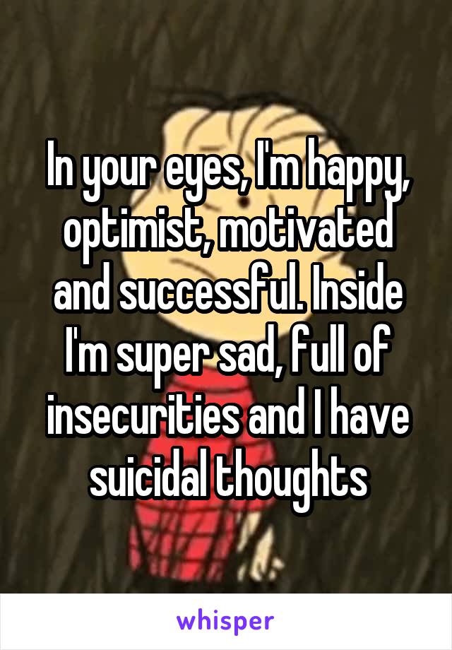 In your eyes, I'm happy, optimist, motivated and successful. Inside I'm super sad, full of insecurities and I have suicidal thoughts