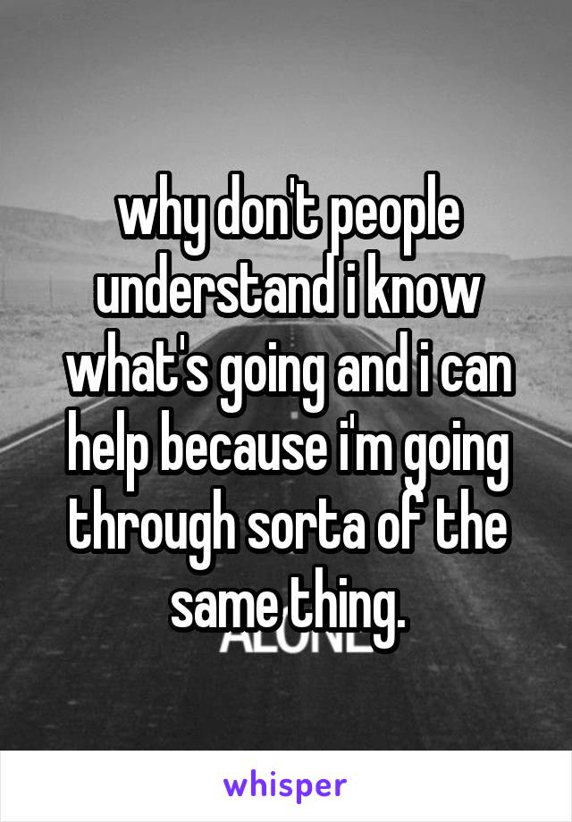 why don't people understand i know what's going and i can help because i'm going through sorta of the same thing.