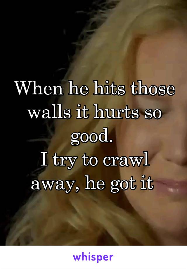 When he hits those walls it hurts so good. 
I try to crawl away, he got it 