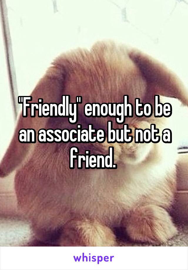 "Friendly" enough to be an associate but not a friend. 