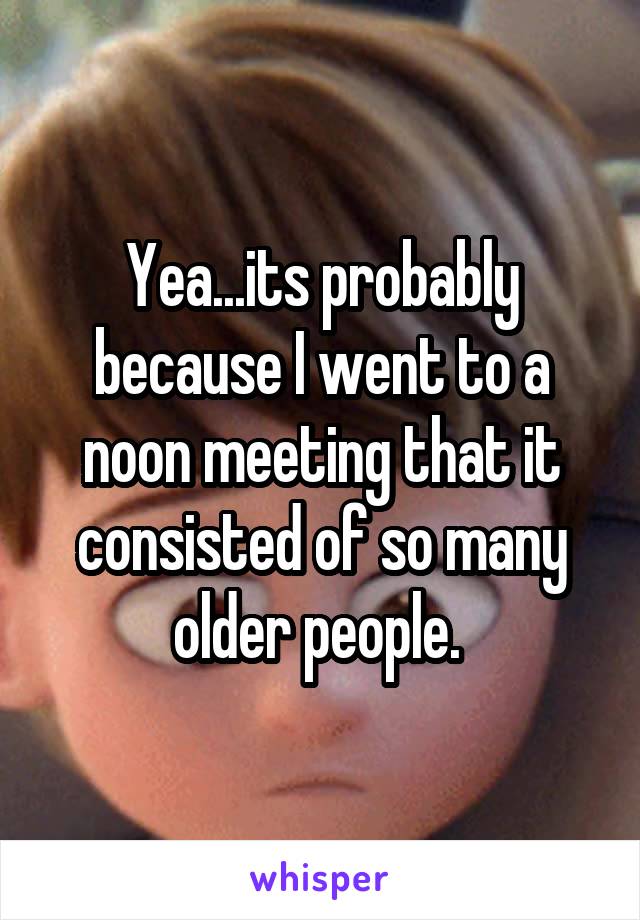 Yea...its probably because I went to a noon meeting that it consisted of so many older people. 