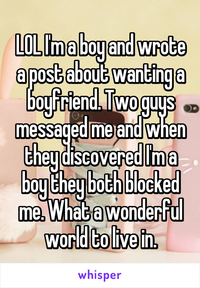 LOL I'm a boy and wrote a post about wanting a boyfriend. Two guys messaged me and when they discovered I'm a boy they both blocked me. What a wonderful world to live in.