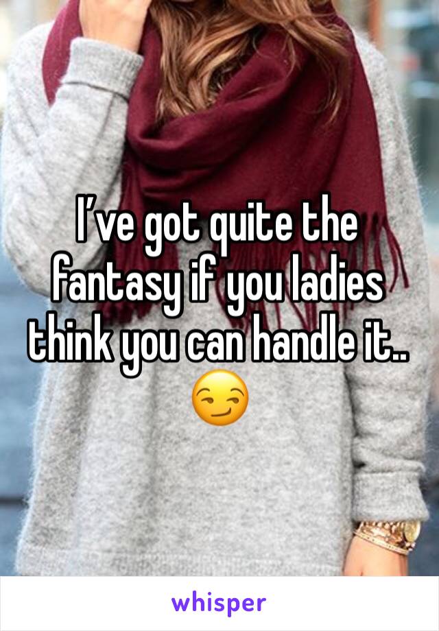 I’ve got quite the fantasy if you ladies think you can handle it.. 😏