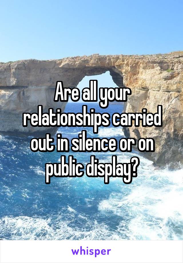 Are all your relationships carried out in silence or on public display?