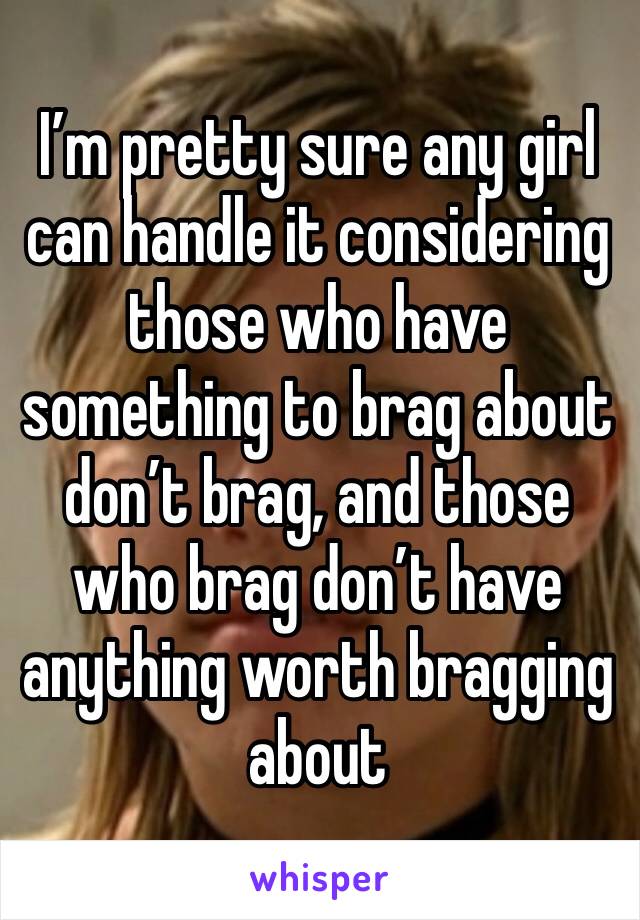 I’m pretty sure any girl can handle it considering those who have something to brag about don’t brag, and those who brag don’t have anything worth bragging about 