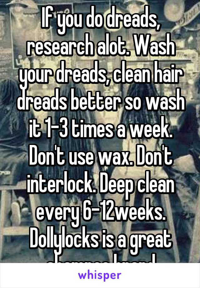 If you do dreads, research alot. Wash your dreads, clean hair dreads better so wash it 1-3 times a week. Don't use wax. Don't interlock. Deep clean every 6-12weeks. Dollylocks is a great shampoo brand