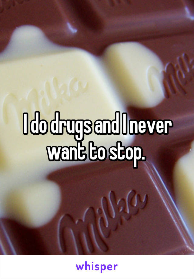 I do drugs and I never want to stop. 