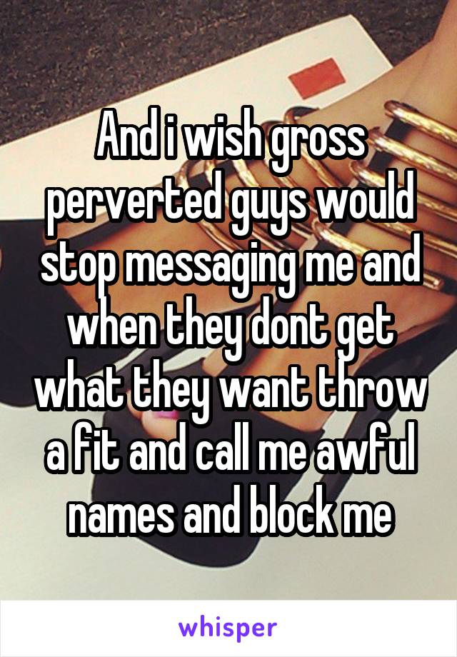 And i wish gross perverted guys would stop messaging me and when they dont get what they want throw a fit and call me awful names and block me