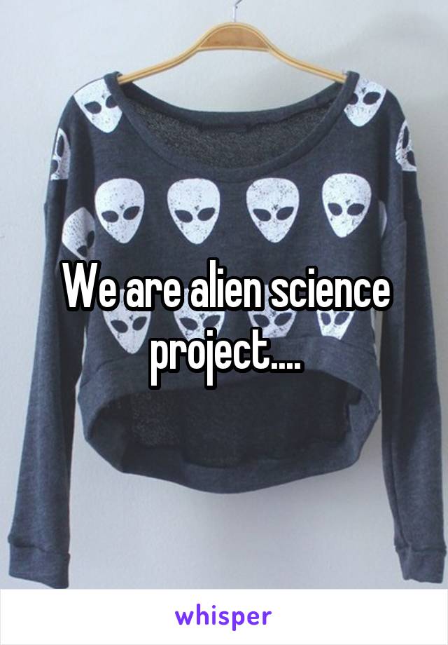 We are alien science project....