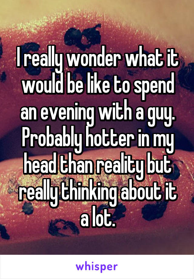 I really wonder what it would be like to spend an evening with a guy. Probably hotter in my head than reality but really thinking about it a lot.