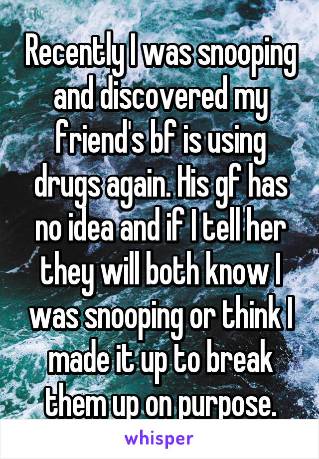 Recently I was snooping and discovered my friend's bf is using drugs again. His gf has no idea and if I tell her they will both know I was snooping or think I made it up to break them up on purpose.