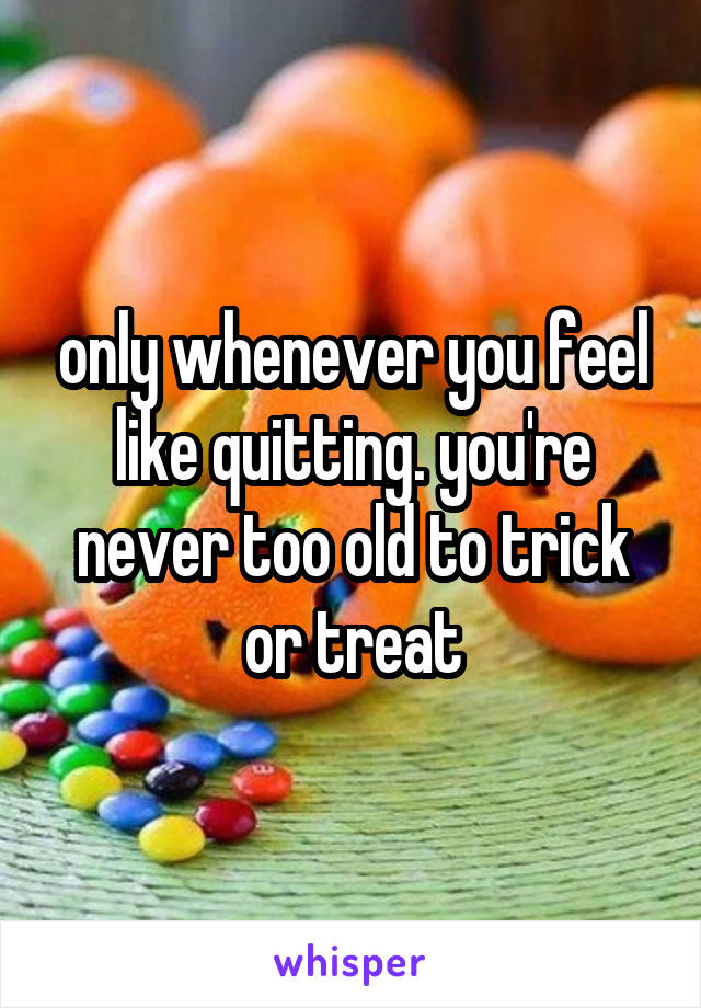 only whenever you feel like quitting. you're never too old to trick or treat