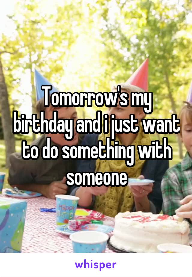 Tomorrow's my birthday and i just want to do something with someone