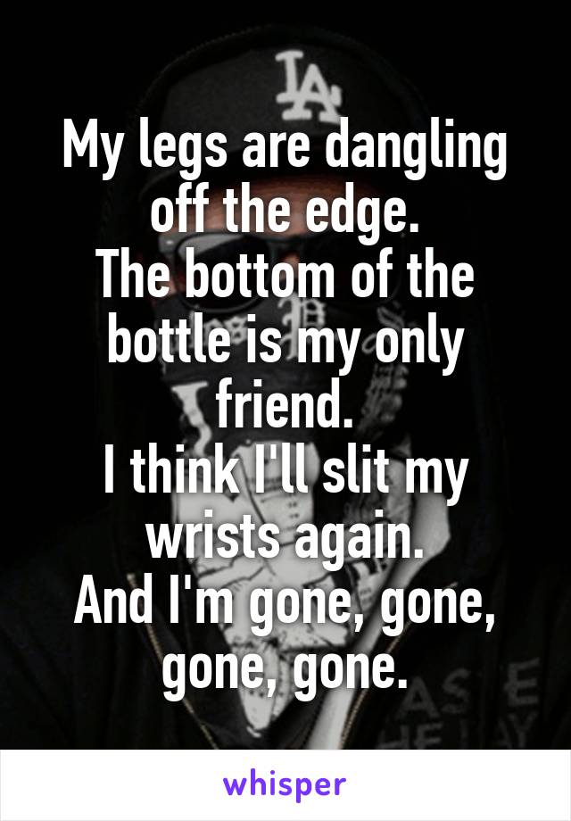 My legs are dangling off the edge.
The bottom of the bottle is my only friend.
I think I'll slit my wrists again.
And I'm gone, gone, gone, gone.