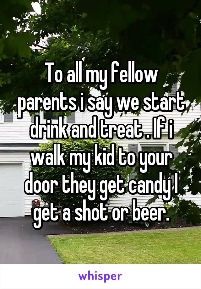 To all my fellow parents i say we start drink and treat . If i walk my kid to your door they get candy I get a shot or beer.