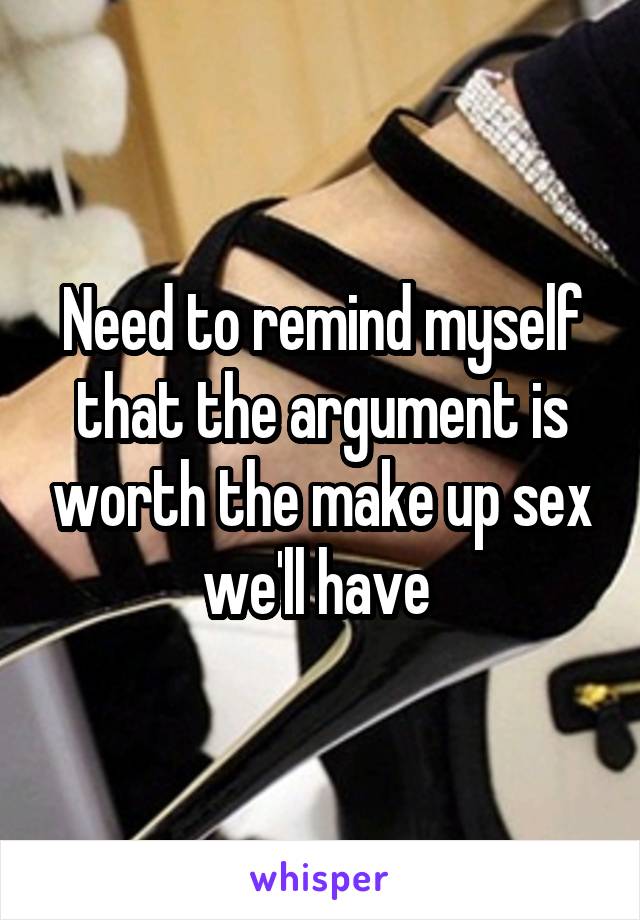 Need to remind myself that the argument is worth the make up sex we'll have 