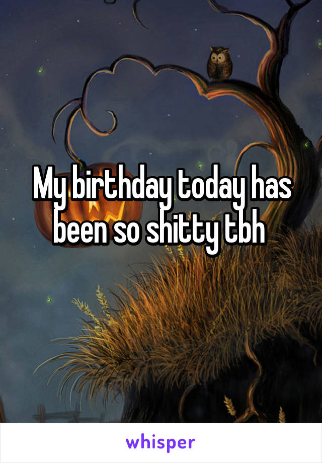 My birthday today has been so shitty tbh 
