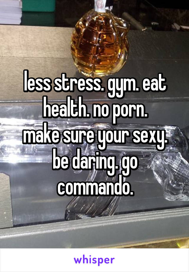 less stress. gym. eat health. no porn.
make sure your sexy.
be daring. go commando.