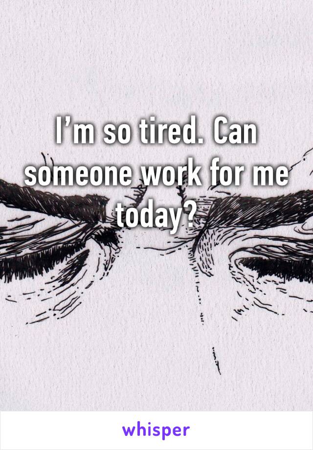 I’m so tired. Can someone work for me today? 