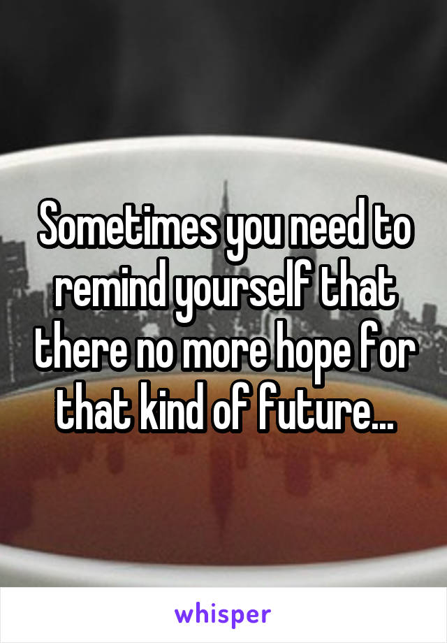 Sometimes you need to remind yourself that there no more hope for that kind of future...