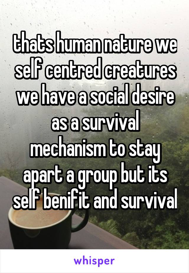 thats human nature we self centred creatures we have a social desire as a survival mechanism to stay apart a group but its self benifit and survival 