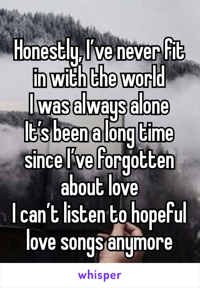 Honestly, I’ve never fit in with the world
I was always alone
It’s been a long time since I’ve forgotten about love
I can’t listen to hopeful love songs anymore