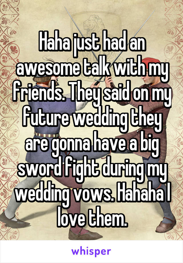 Haha just had an awesome talk with my friends. They said on my future wedding they are gonna have a big sword fight during my wedding vows. Hahaha I love them.