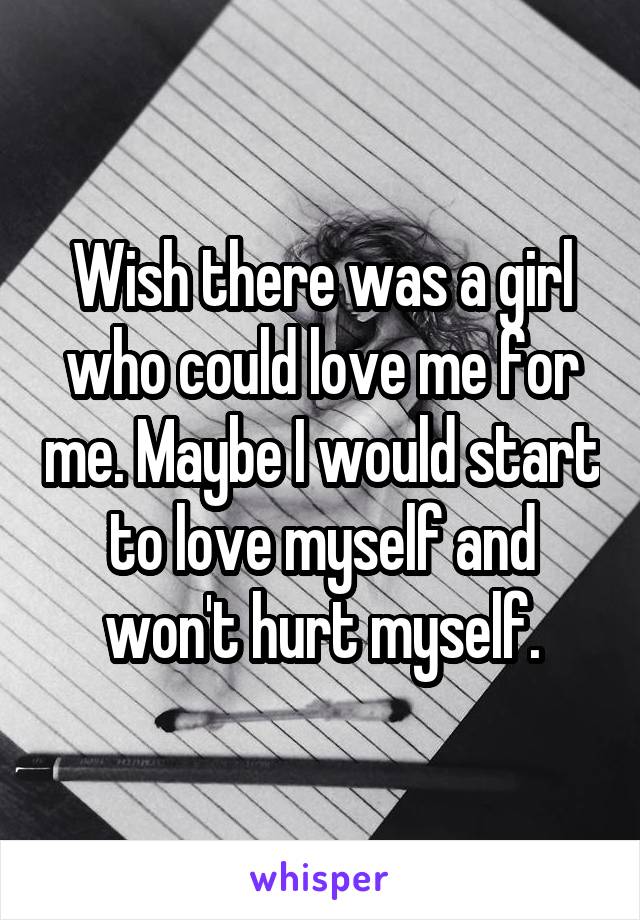 Wish there was a girl who could love me for me. Maybe I would start to love myself and won't hurt myself.