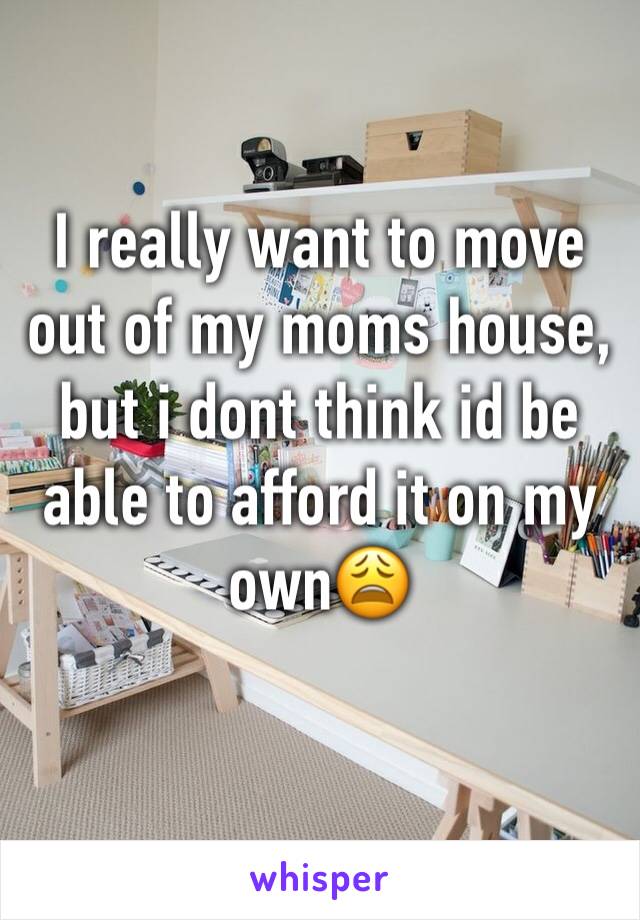 I really want to move out of my moms house, but i dont think id be able to afford it on my own😩