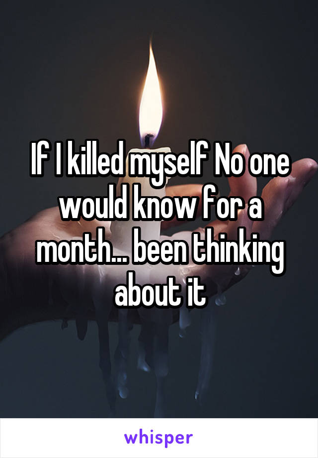 If I killed myself No one would know for a month... been thinking about it