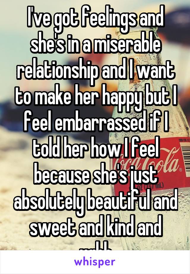 I've got feelings and she's in a miserable relationship and I want to make her happy but I feel embarrassed if I told her how I feel because she's just absolutely beautiful and sweet and kind and ughh