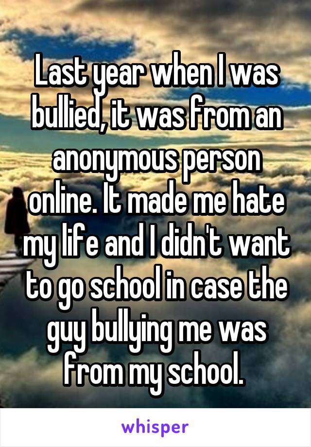 Last year when I was bullied, it was from an anonymous person online. It made me hate my life and I didn't want to go school in case the guy bullying me was from my school. 