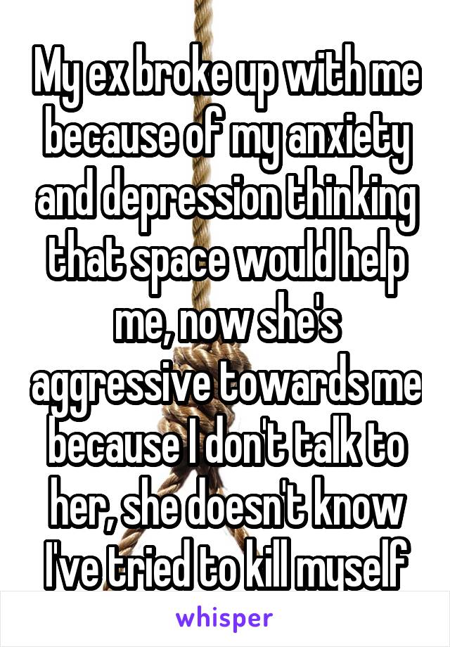 My ex broke up with me because of my anxiety and depression thinking that space would help me, now she's aggressive towards me because I don't talk to her, she doesn't know I've tried to kill myself