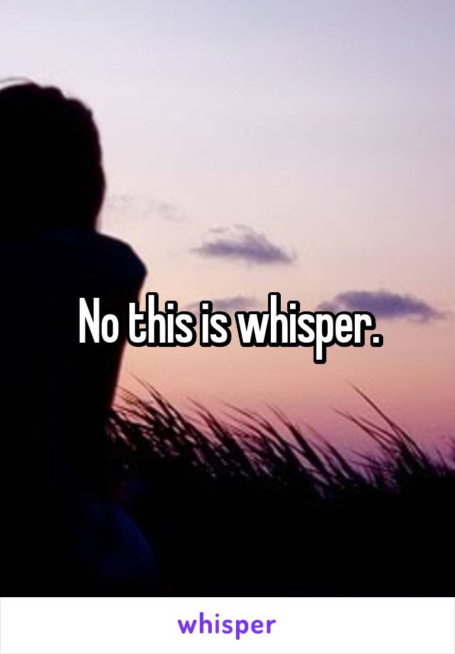 No this is whisper.