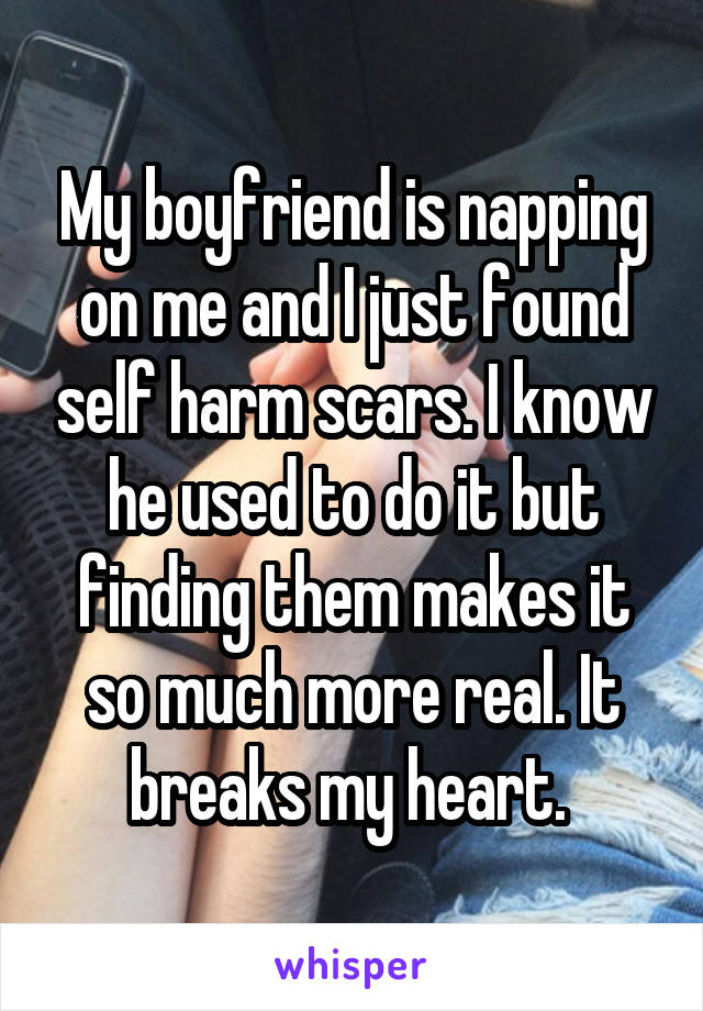 My boyfriend is napping on me and I just found self harm scars. I know he used to do it but finding them makes it so much more real. It breaks my heart. 