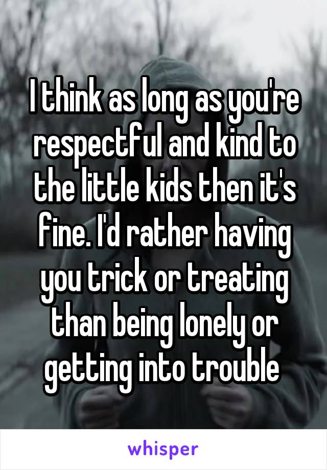 I think as long as you're respectful and kind to the little kids then it's fine. I'd rather having you trick or treating than being lonely or getting into trouble 