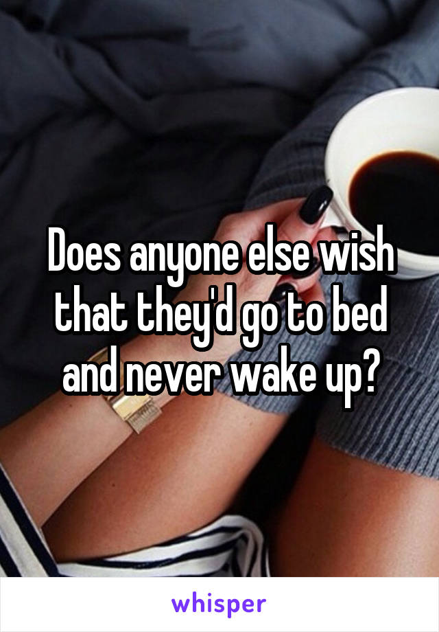 Does anyone else wish that they'd go to bed and never wake up?