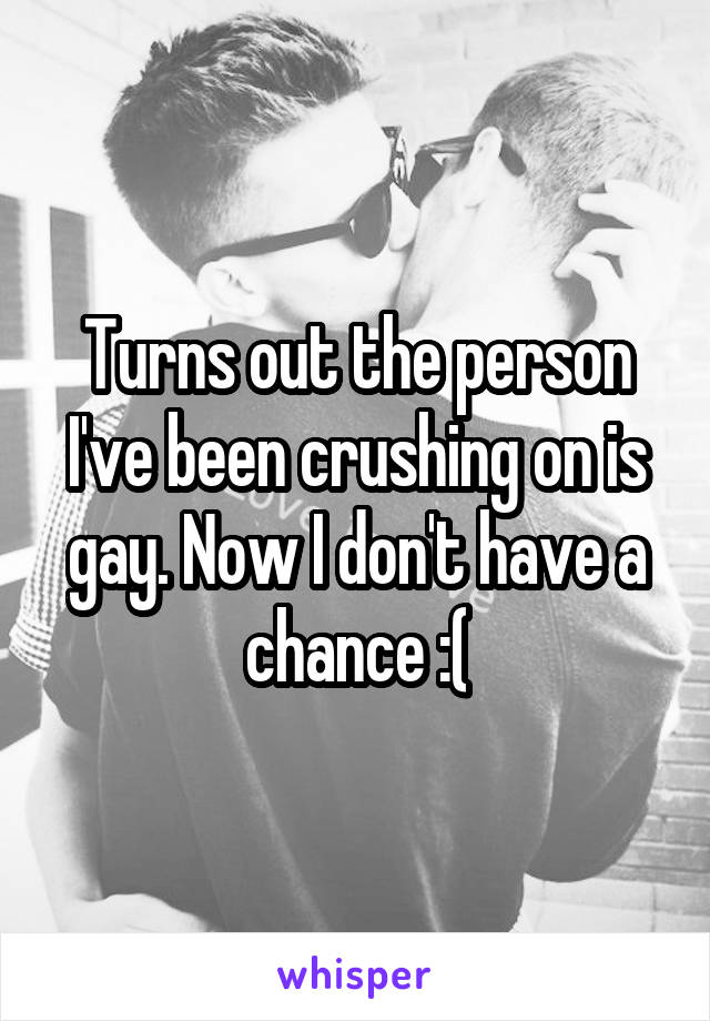 Turns out the person I've been crushing on is gay. Now I don't have a chance :(