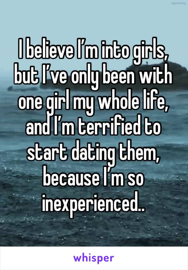 I believe I’m into girls, but I’ve only been with one girl my whole life, and I’m terrified to start dating them, because I’m so inexperienced.. 