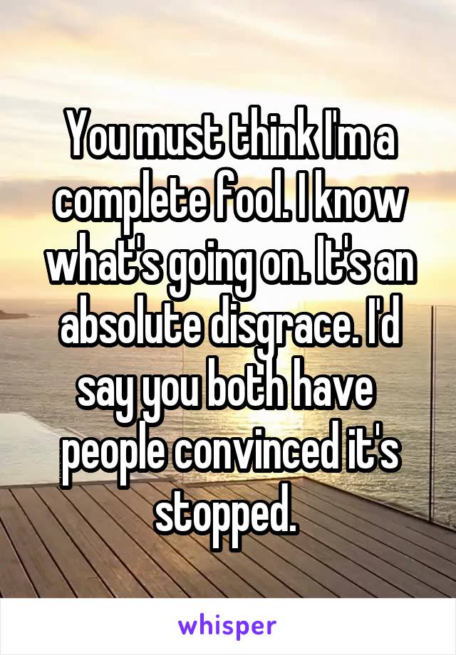 You must think I'm a complete fool. I know what's going on. It's an absolute disgrace. I'd say you both have  people convinced it's stopped. 