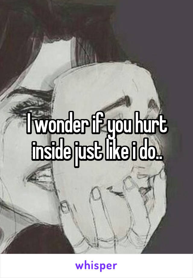 I wonder if you hurt inside just like i do..