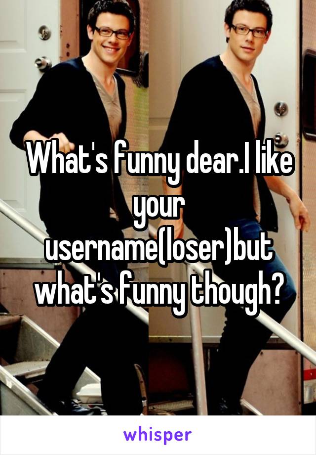 What's funny dear.I like your username(loser)but what's funny though?