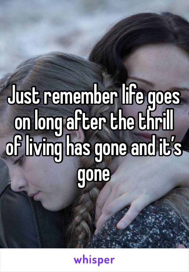 Just remember life goes on long after the thrill of living has gone and it’s gone