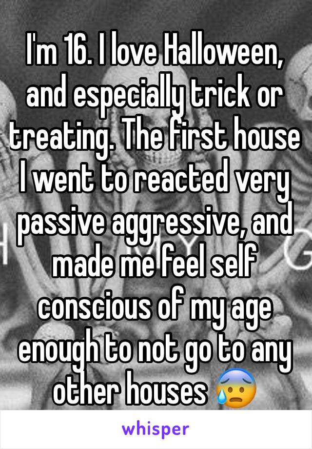 I'm 16. I love Halloween, and especially trick or treating. The first house I went to reacted very passive aggressive, and made me feel self conscious of my age enough to not go to any other houses 😰