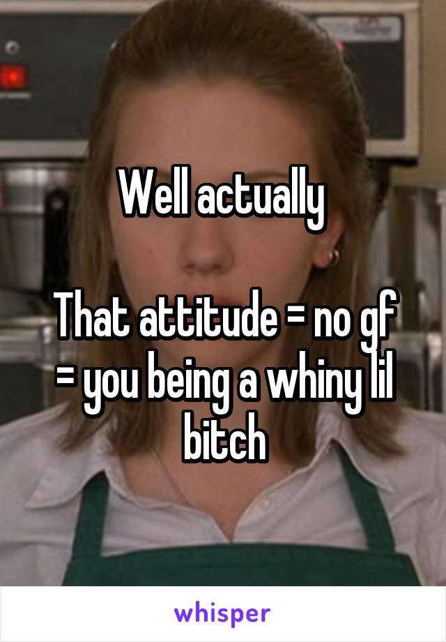 Well actually 

That attitude = no gf = you being a whiny lil bitch