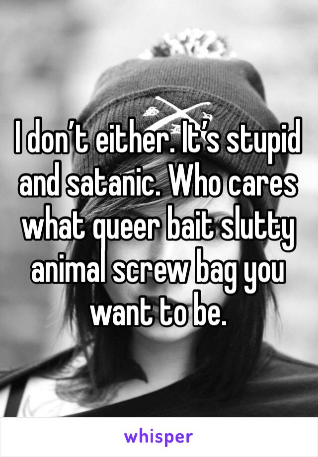 I don’t either. It’s stupid and satanic. Who cares what queer bait slutty animal screw bag you want to be. 