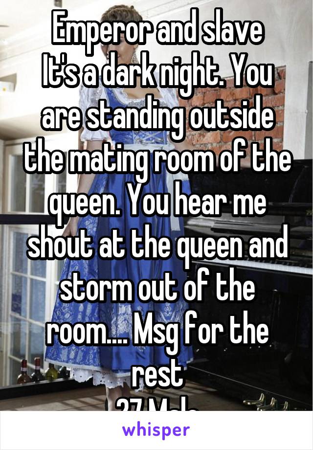 Emperor and slave
It's a dark night. You are standing outside the mating room of the queen. You hear me shout at the queen and storm out of the room.... Msg for the rest
27 Male