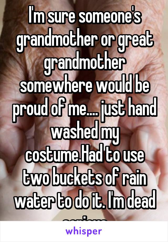 I'm sure someone's grandmother or great grandmother somewhere would be proud of me.... just hand washed my costume.Had to use two buckets of rain water to do it. I'm dead serious