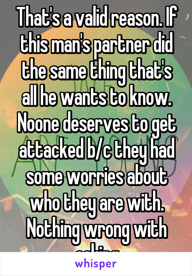 That's a valid reason. If this man's partner did the same thing that's all he wants to know. Noone deserves to get attacked b/c they had some worries about who they are with. Nothing wrong with asking